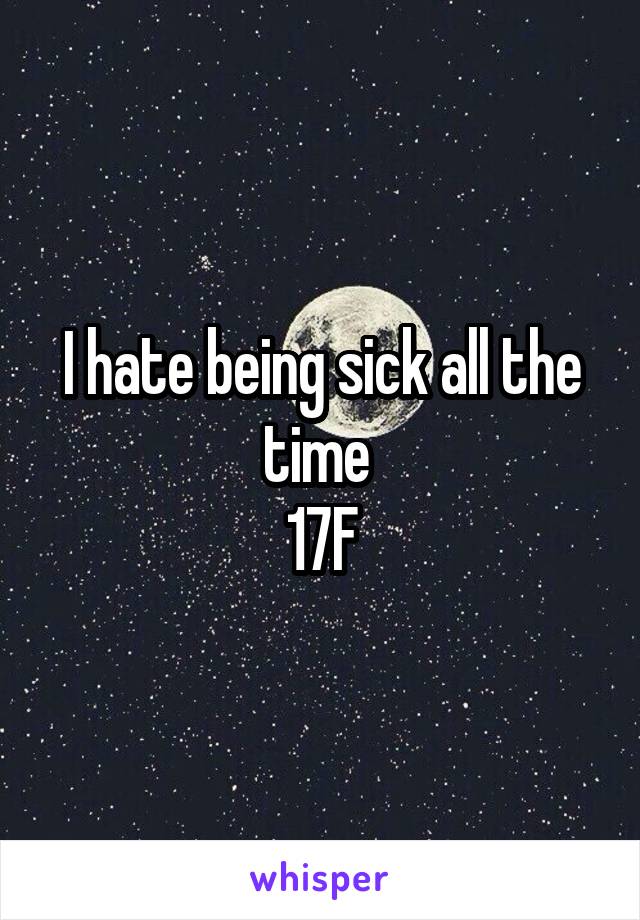 I hate being sick all the time 
17F