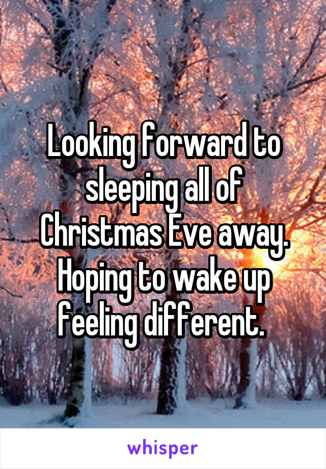 Looking forward to sleeping all of Christmas Eve away. Hoping to wake up feeling different. 