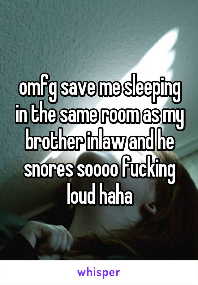 omfg save me sleeping in the same room as my brother inlaw and he snores soooo fucking loud haha