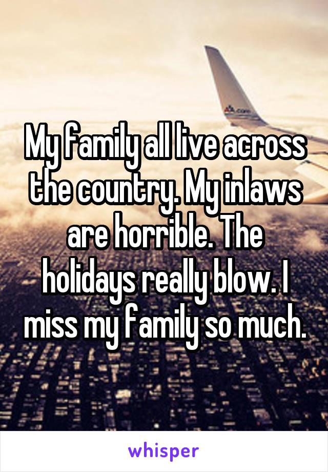 My family all live across the country. My inlaws are horrible. The holidays really blow. I miss my family so much.