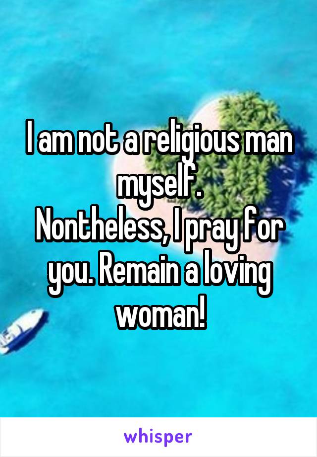 I am not a religious man myself.
Nontheless, I pray for you. Remain a loving woman!