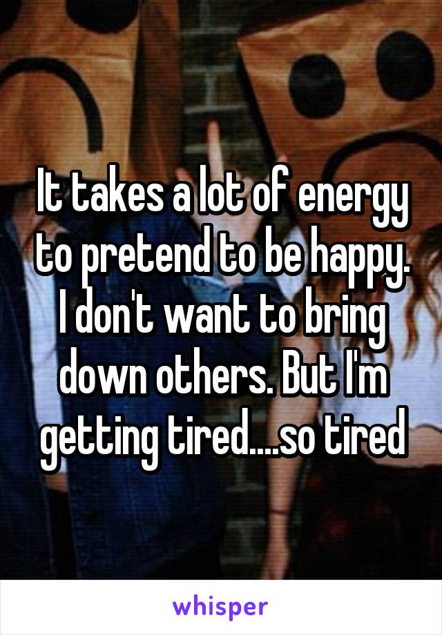 It takes a lot of energy to pretend to be happy. I don't want to bring down others. But I'm getting tired....so tired