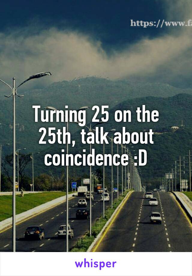 Turning 25 on the 25th, talk about coincidence :D