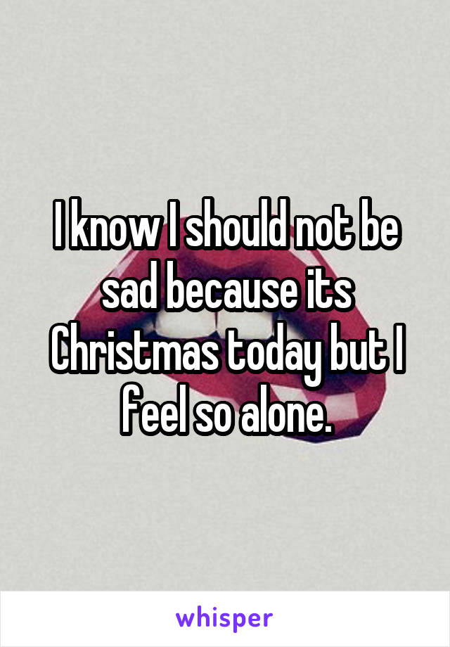 I know I should not be sad because its Christmas today but I feel so alone.