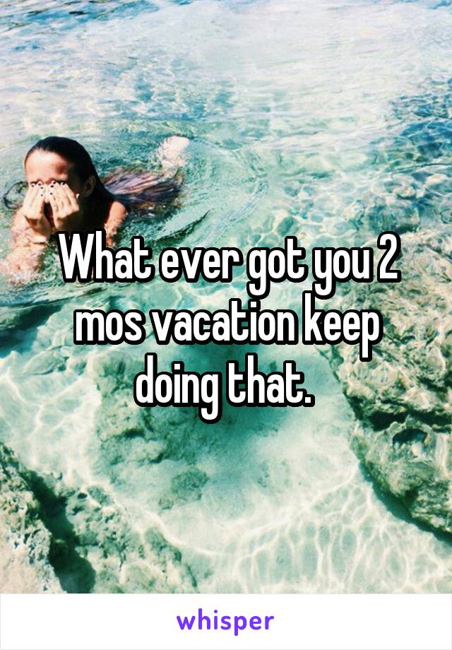 What ever got you 2 mos vacation keep doing that. 