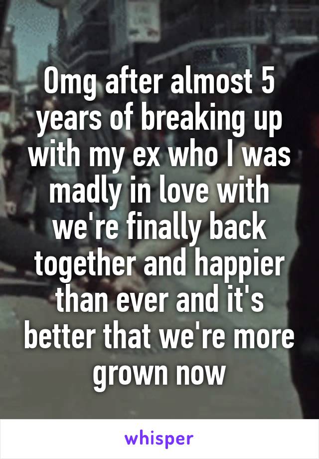 Omg after almost 5 years of breaking up with my ex who I was madly in love with we're finally back together and happier than ever and it's better that we're more grown now