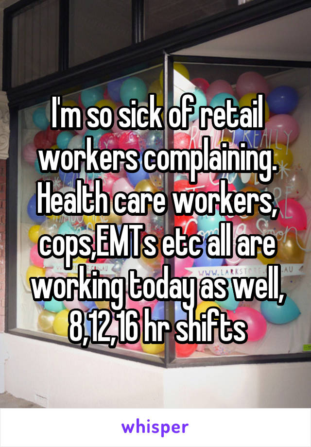 I'm so sick of retail workers complaining. Health care workers, cops,EMTs etc all are working today as well, 8,12,16 hr shifts