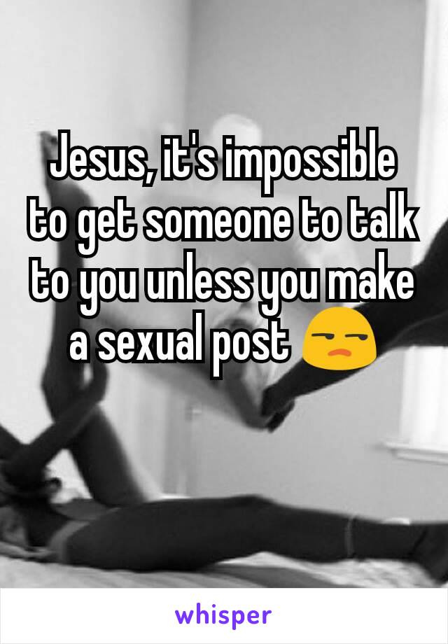 Jesus, it's impossible to get someone to talk to you unless you make a sexual post 😒