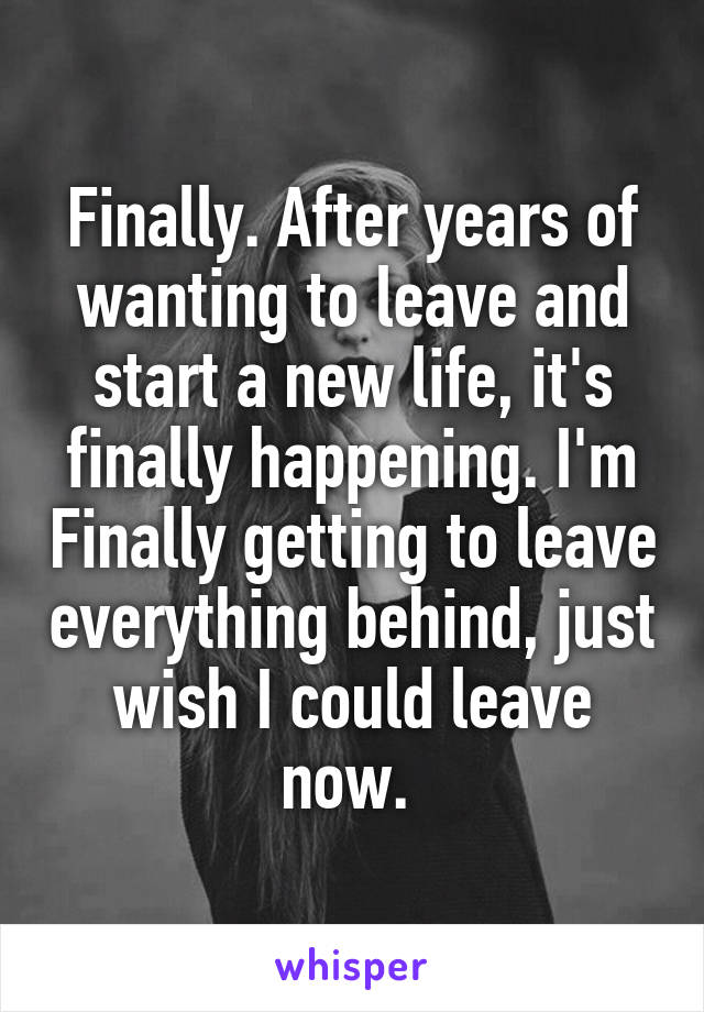 Finally. After years of wanting to leave and start a new life, it's finally happening. I'm Finally getting to leave everything behind, just wish I could leave now. 