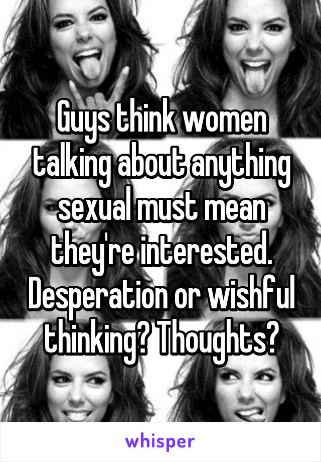 Guys think women talking about anything sexual must mean they're interested. Desperation or wishful thinking? Thoughts?