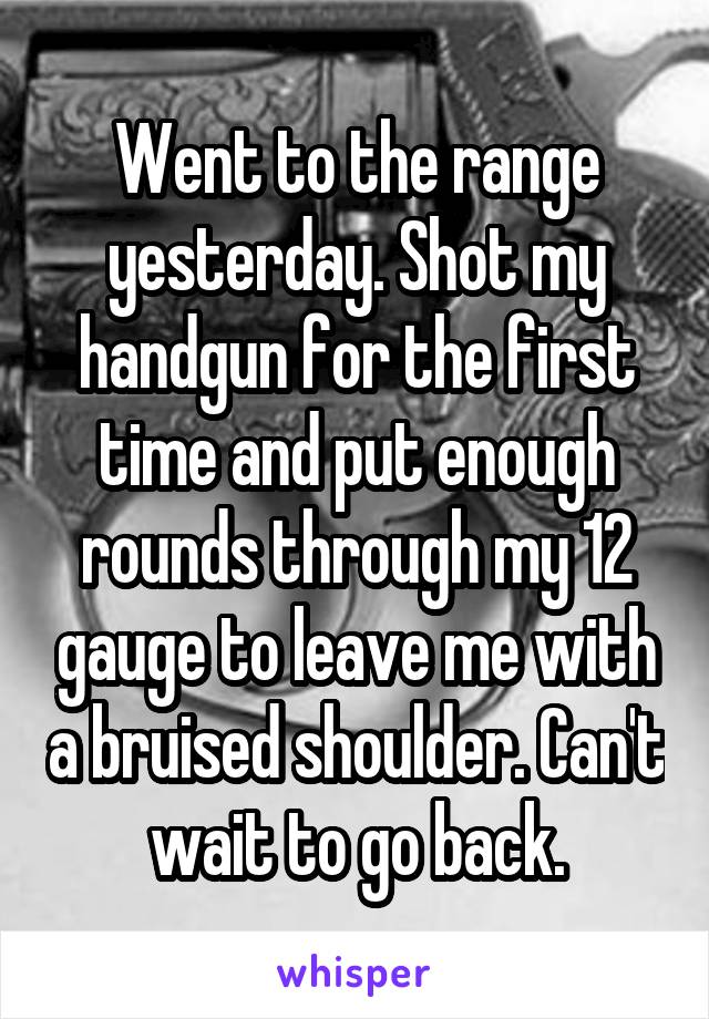 Went to the range yesterday. Shot my handgun for the first time and put enough rounds through my 12 gauge to leave me with a bruised shoulder. Can't wait to go back.