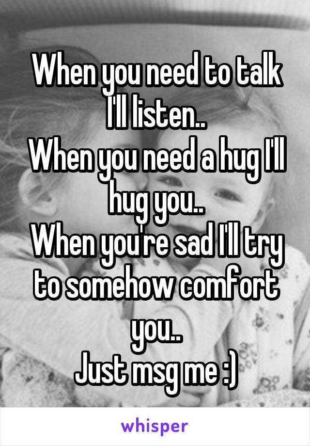 When you need to talk I'll listen..
When you need a hug I'll hug you..
When you're sad I'll try to somehow comfort you..
Just msg me :)