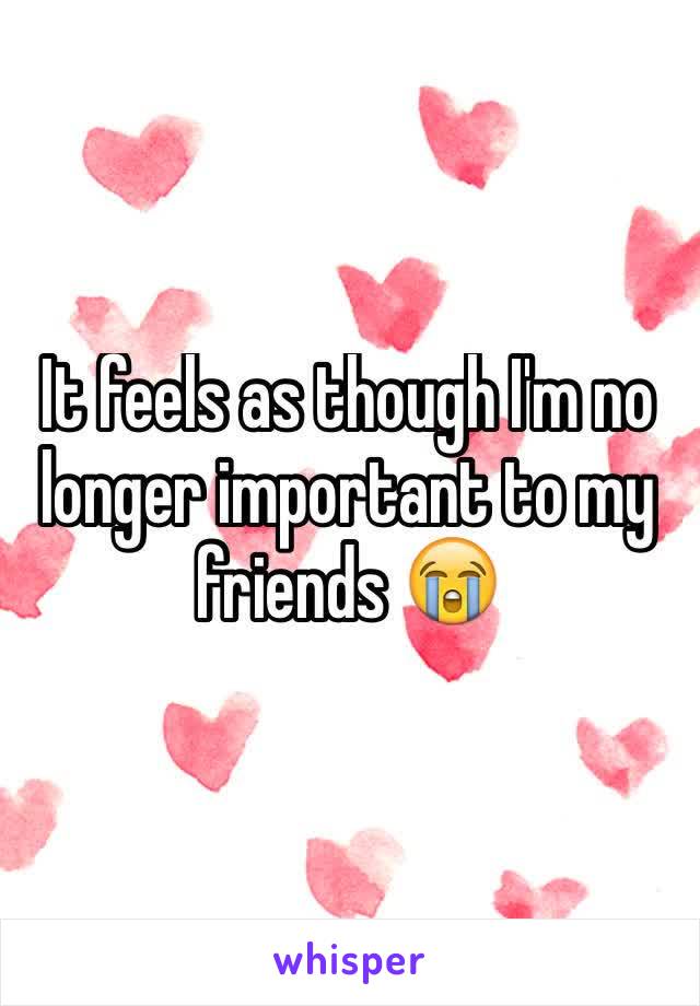 It feels as though I'm no longer important to my friends 😭