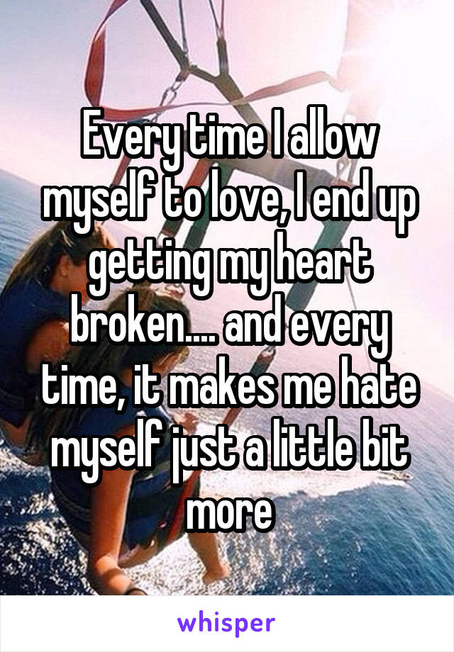 Every time I allow myself to love, I end up getting my heart broken.... and every time, it makes me hate myself just a little bit more