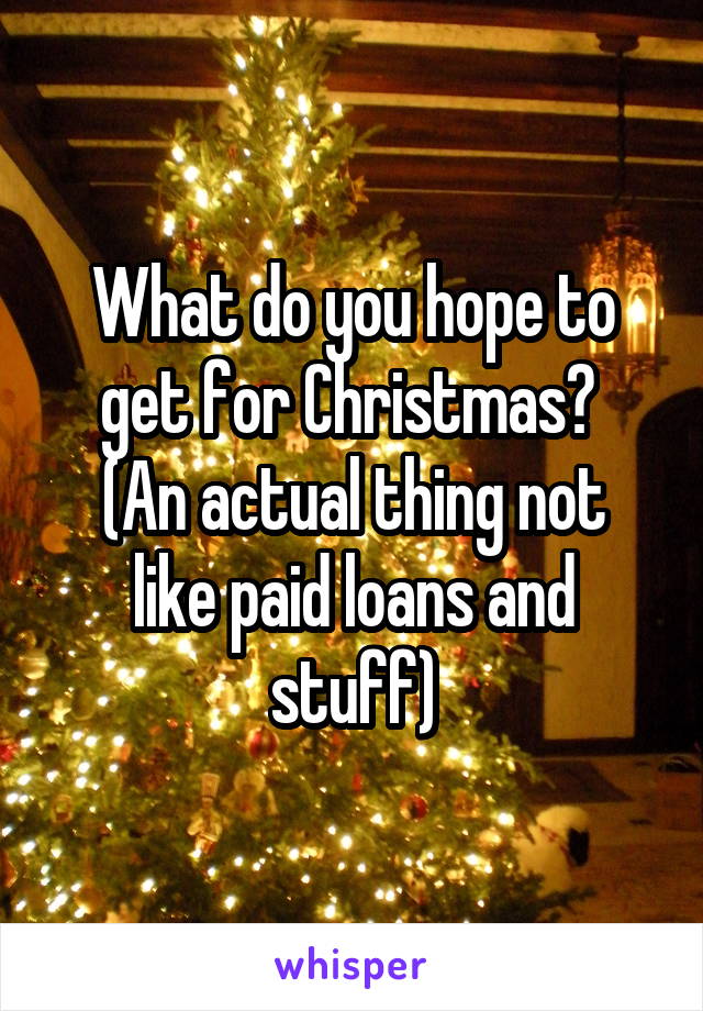 What do you hope to get for Christmas? 
(An actual thing not like paid loans and stuff)