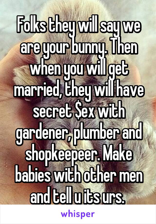 Folks they will say we are your bunny. Then when you will get married, they will have secret $ex with gardener, plumber and shopkeepeer. Make babies with other men and tell u its urs. 