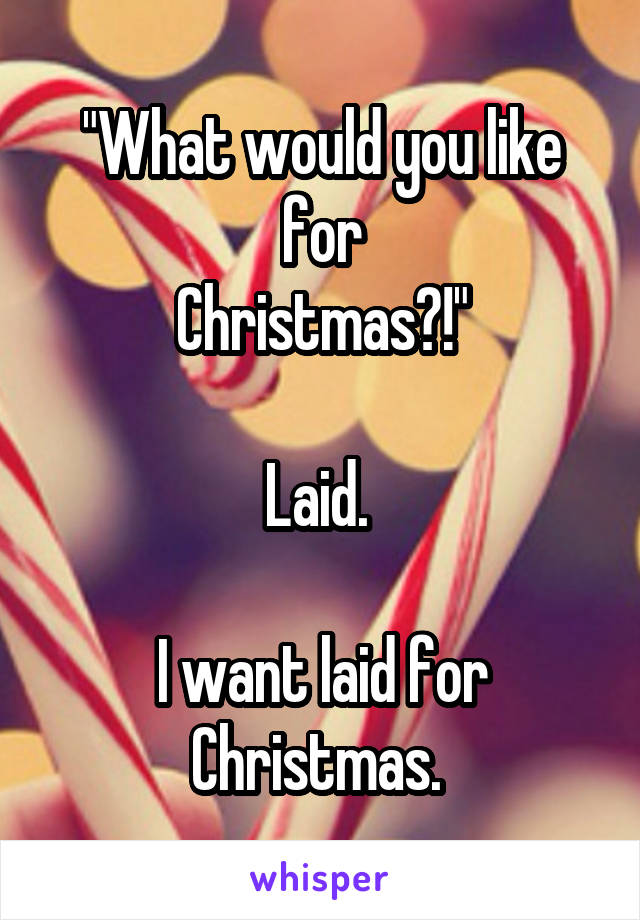 "What would you like for
Christmas?!"

Laid. 

I want laid for Christmas. 