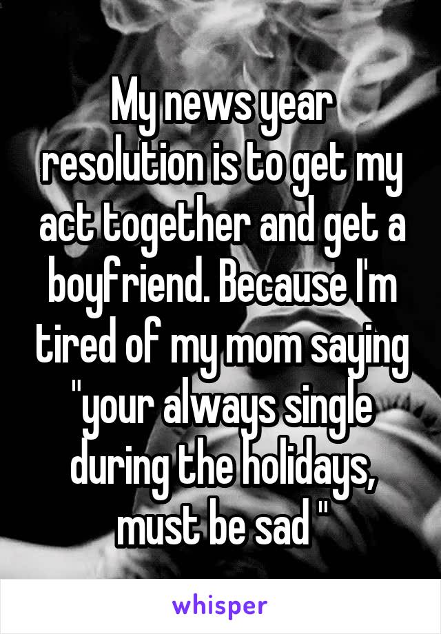 My news year resolution is to get my act together and get a boyfriend. Because I'm tired of my mom saying "your always single during the holidays, must be sad "