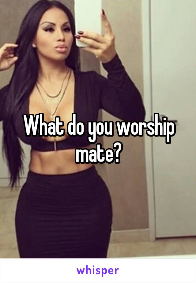 What do you worship mate?