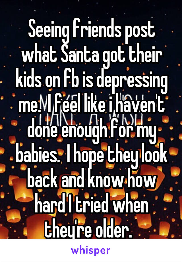 Seeing friends post what Santa got their kids on fb is depressing me.  I feel like i haven't done enough for my babies.  I hope they look back and know how hard I tried when they're older.  