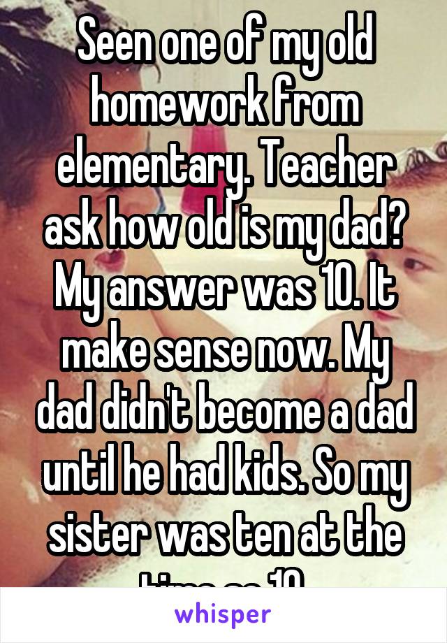 Seen one of my old homework from elementary. Teacher ask how old is my dad? My answer was 10. It make sense now. My dad didn't become a dad until he had kids. So my sister was ten at the time so 10 