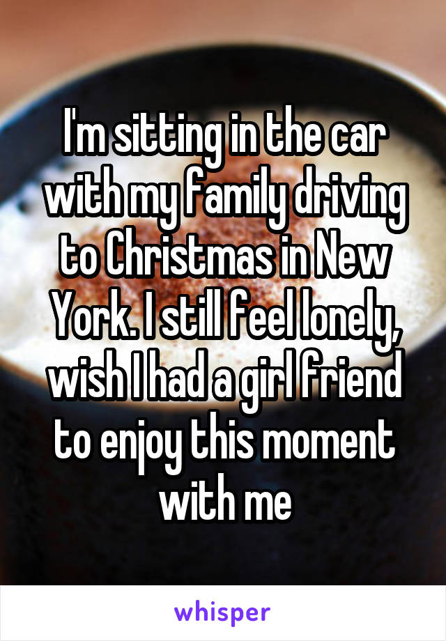 I'm sitting in the car with my family driving to Christmas in New York. I still feel lonely, wish I had a girl friend to enjoy this moment with me