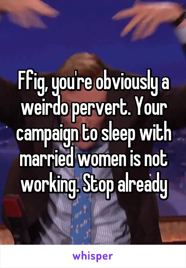 Ffig, you're obviously a weirdo pervert. Your campaign to sleep with married women is not working. Stop already