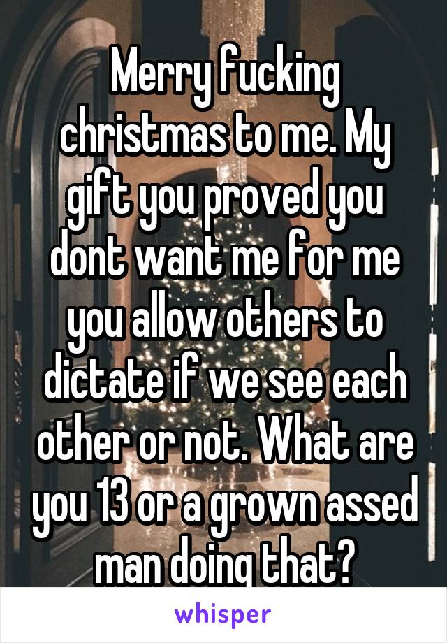 Merry fucking christmas to me. My gift you proved you dont want me for me you allow others to dictate if we see each other or not. What are you 13 or a grown assed man doing that?