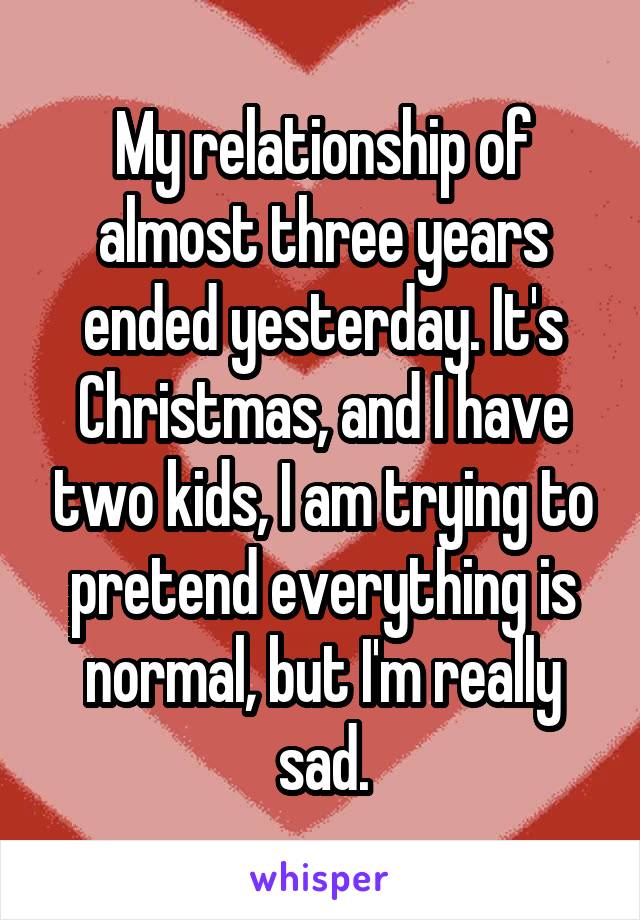 My relationship of almost three years ended yesterday. It's Christmas, and I have two kids, I am trying to pretend everything is normal, but I'm really sad.