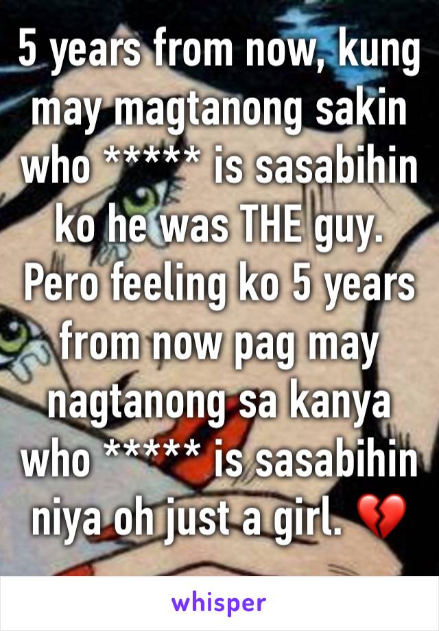 5 years from now, kung may magtanong sakin who ***** is sasabihin ko he was THE guy. Pero feeling ko 5 years from now pag may nagtanong sa kanya who ***** is sasabihin niya oh just a girl. 💔