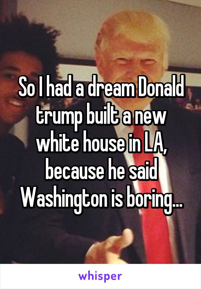 So I had a dream Donald trump built a new white house in LA, because he said Washington is boring...