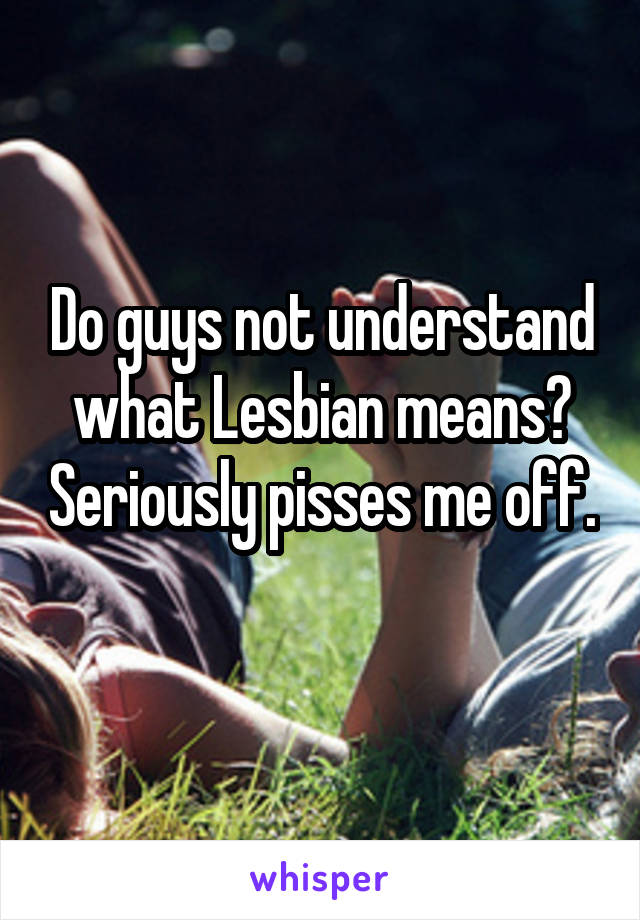 Do guys not understand what Lesbian means? Seriously pisses me off. 