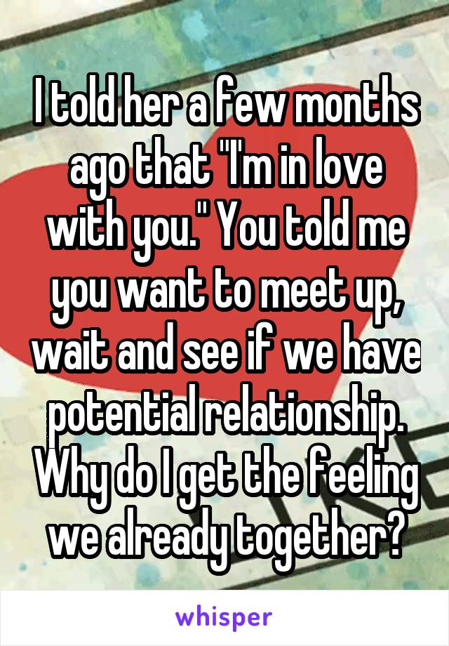 I told her a few months ago that "I'm in love with you." You told me you want to meet up, wait and see if we have potential relationship. Why do I get the feeling we already together?