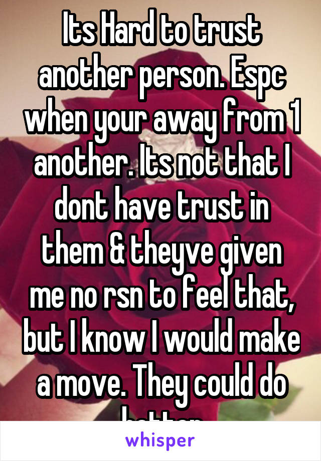 Its Hard to trust another person. Espc when your away from 1 another. Its not that I dont have trust in them & theyve given me no rsn to feel that, but I know I would make a move. They could do better