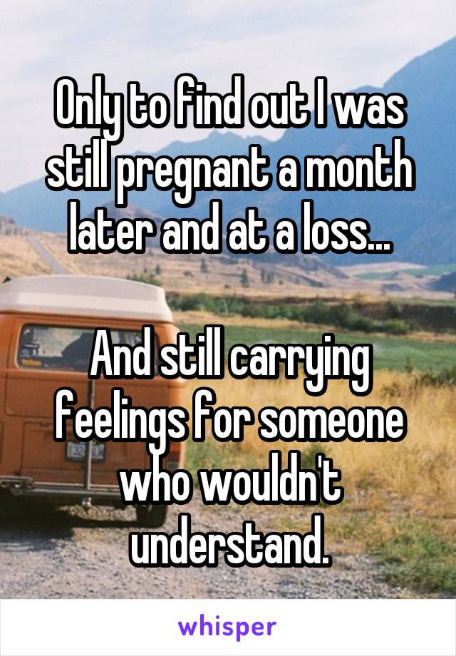 Only to find out I was still pregnant a month later and at a loss...

And still carrying feelings for someone who wouldn't understand.