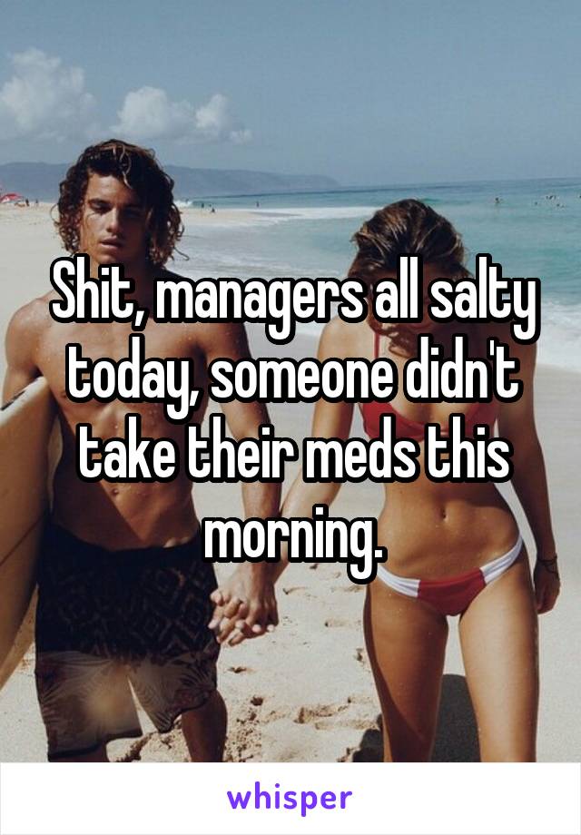 Shit, managers all salty today, someone didn't take their meds this morning.