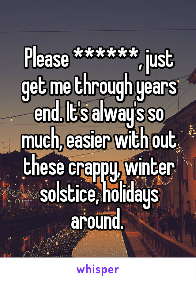 Please ******, just get me through years end. It's alway's so much, easier with out these crappy, winter solstice, holidays around. 