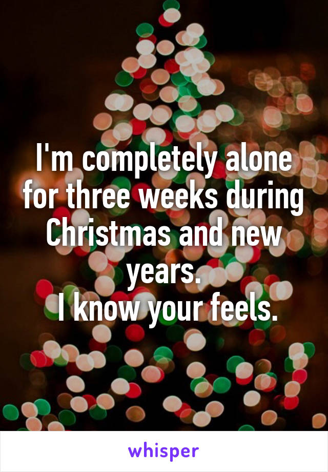 I'm completely alone for three weeks during Christmas and new years.
 I know your feels.