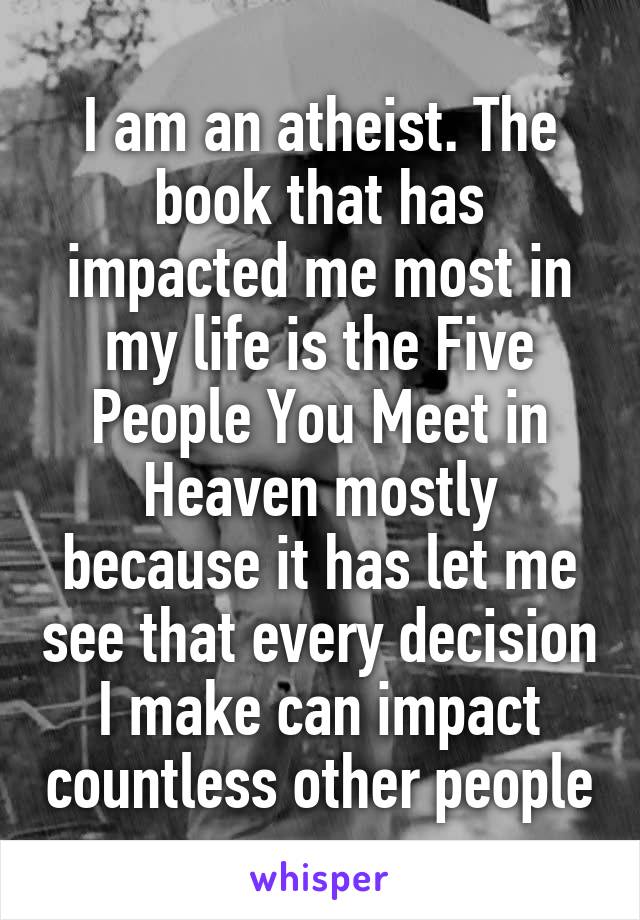 I am an atheist. The book that has impacted me most in my life is the Five People You Meet in Heaven mostly because it has let me see that every decision I make can impact countless other people