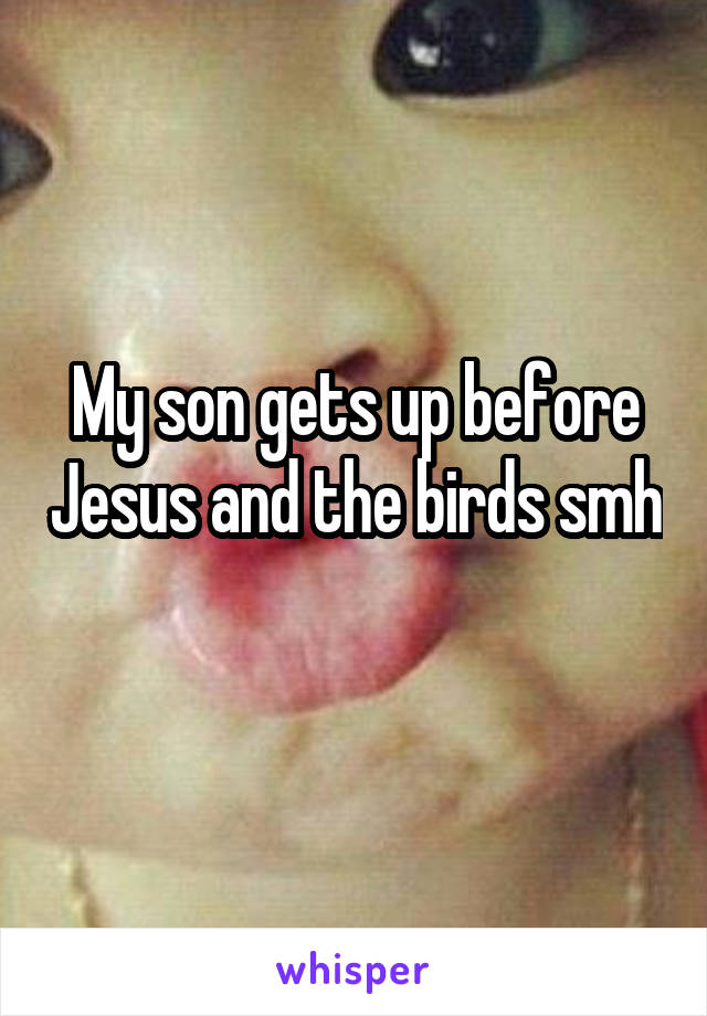 My son gets up before Jesus and the birds smh 