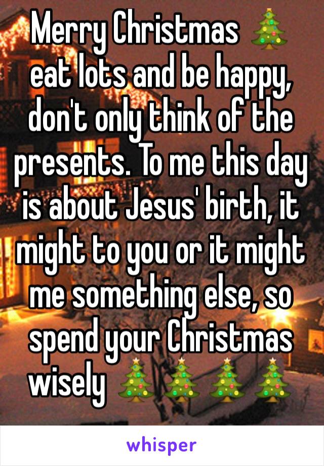 Merry Christmas 🎄 eat lots and be happy, don't only think of the presents. To me this day is about Jesus' birth, it might to you or it might me something else, so spend your Christmas wisely 🎄🎄🎄🎄