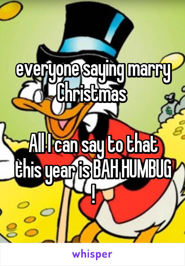 everyone saying marry Christmas 

All I can say to that this year is BAH HUMBUG !