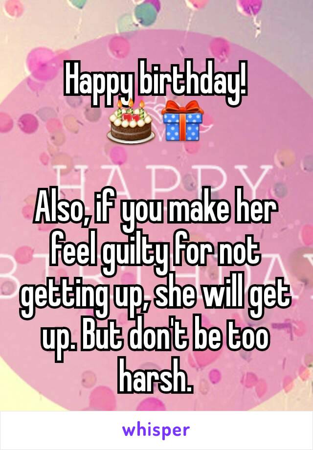 Happy birthday! 🎂🎁

Also, if you make her feel guilty for not getting up, she will get up. But don't be too harsh.