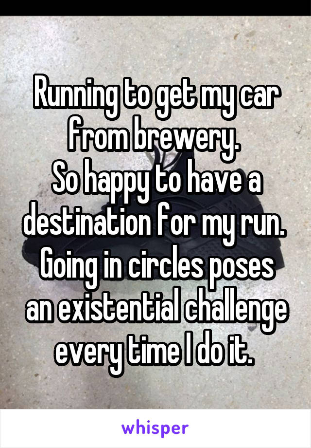 Running to get my car from brewery. 
So happy to have a destination for my run. 
Going in circles poses an existential challenge every time I do it. 