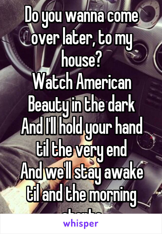 Do you wanna come over later, to my house?
Watch American Beauty in the dark
And I'll hold your hand til the very end
And we'll stay awake til and the morning starts