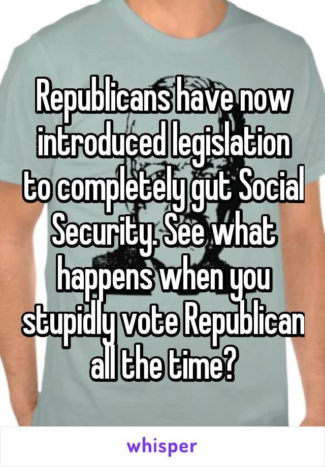 Republicans have now introduced legislation to completely gut Social Security. See what happens when you stupidly vote Republican all the time?