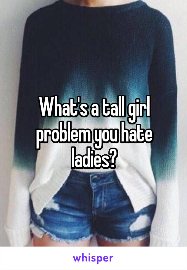 What's a tall girl problem you hate ladies?