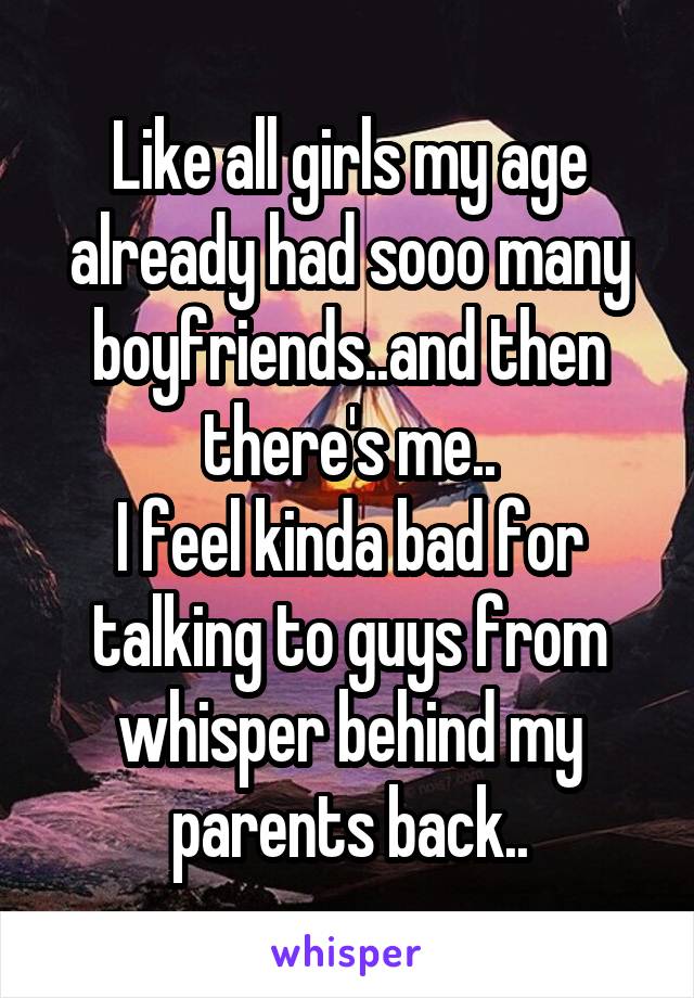 Like all girls my age already had sooo many boyfriends..and then there's me..
I feel kinda bad for talking to guys from whisper behind my parents back..