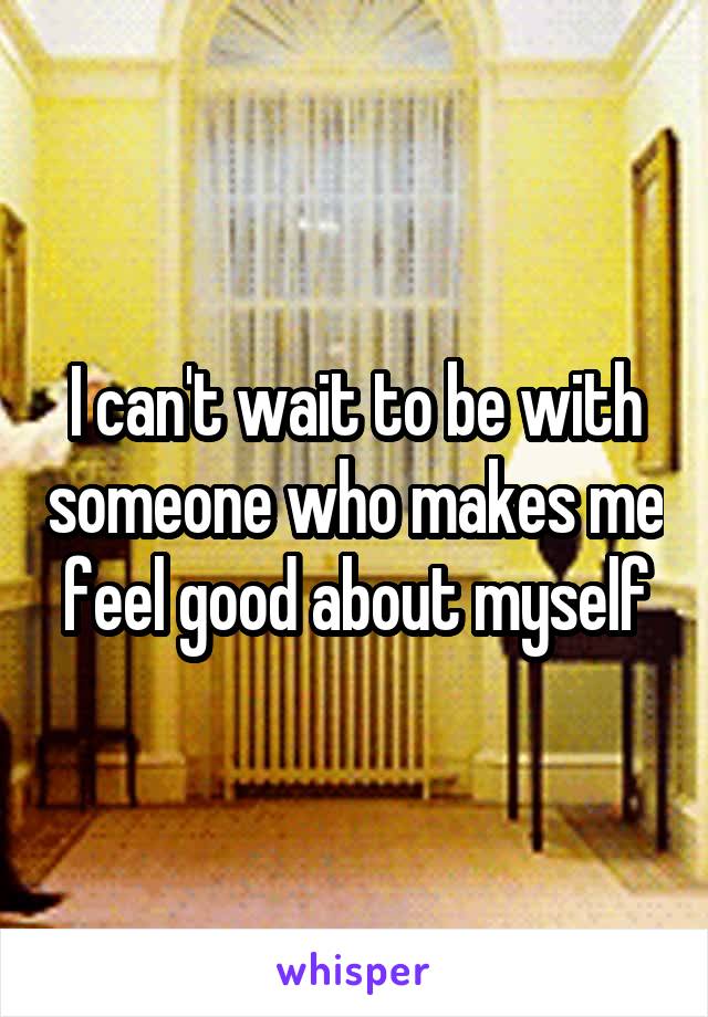 I can't wait to be with someone who makes me feel good about myself