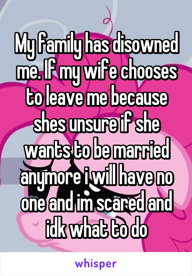 My family has disowned me. If my wife chooses to leave me because shes unsure if she wants to be married anymore i will have no one and im scared and idk what to do